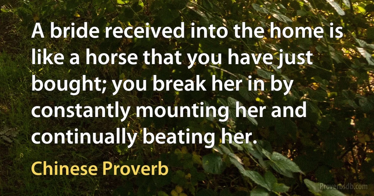 A bride received into the home is like a horse that you have just bought; you break her in by constantly mounting her and continually beating her. (Chinese Proverb)