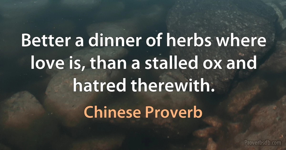 Better a dinner of herbs where love is, than a stalled ox and hatred therewith. (Chinese Proverb)