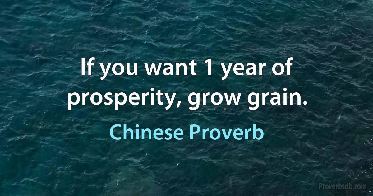 If you want 1 year of prosperity, grow grain. (Chinese Proverb)