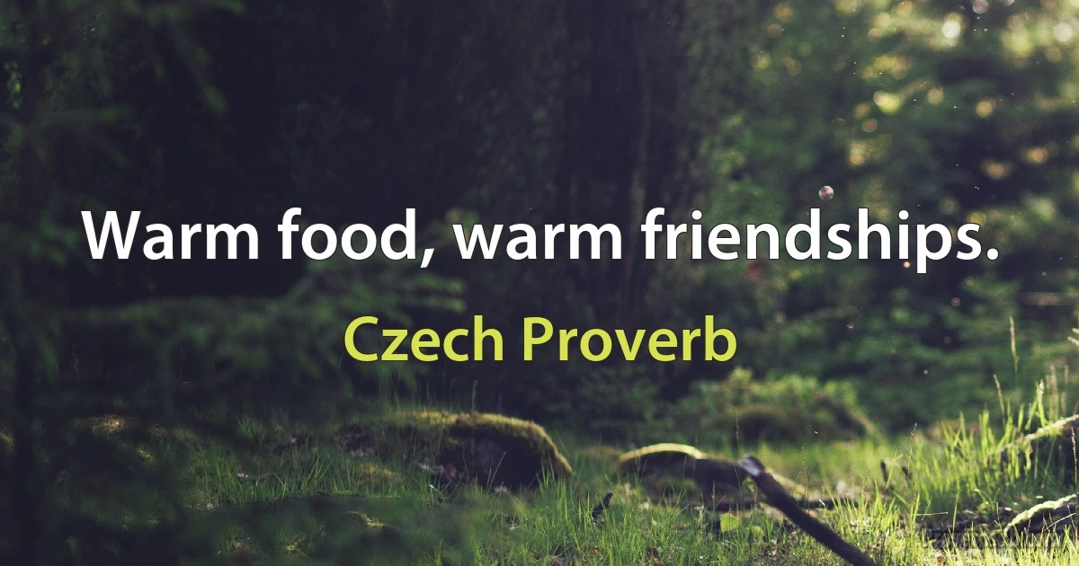 Warm food, warm friendships. (Czech Proverb)