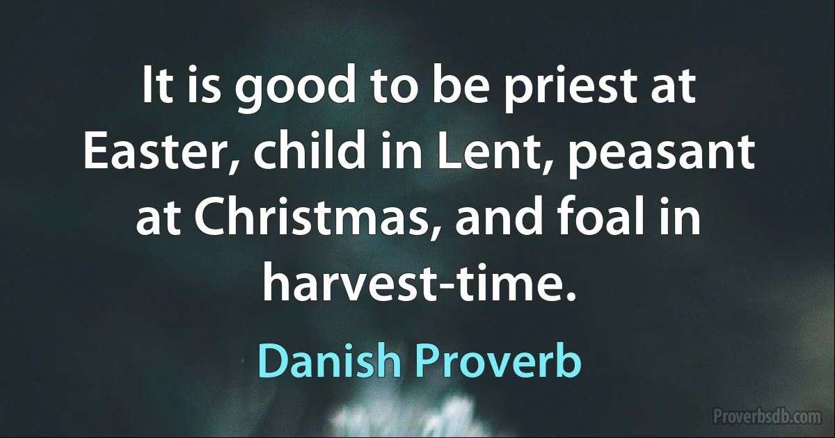 It is good to be priest at Easter, child in Lent, peasant at Christmas, and foal in harvest-time. (Danish Proverb)