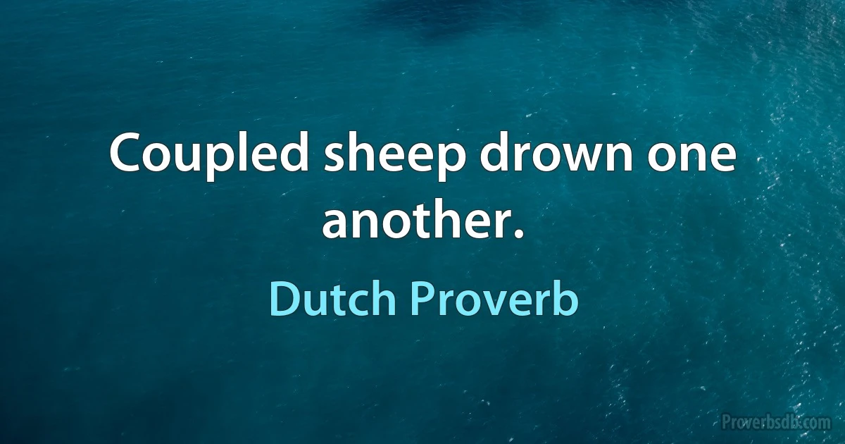 Coupled sheep drown one another. (Dutch Proverb)