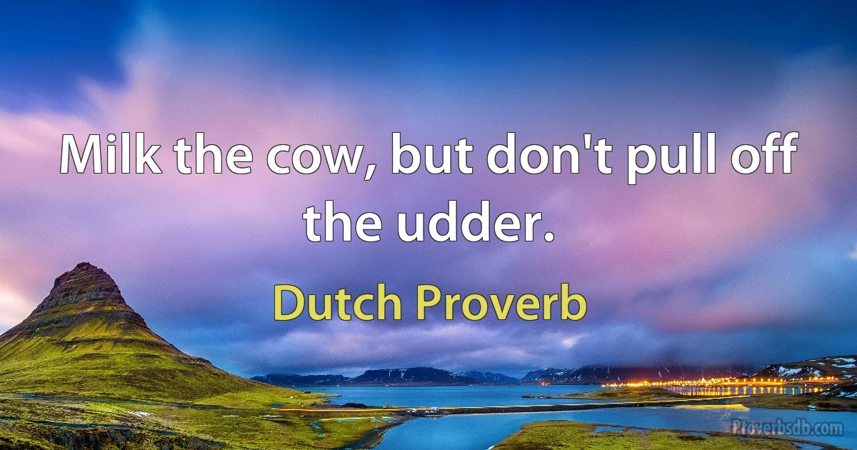 Milk the cow, but don't pull off the udder. (Dutch Proverb)