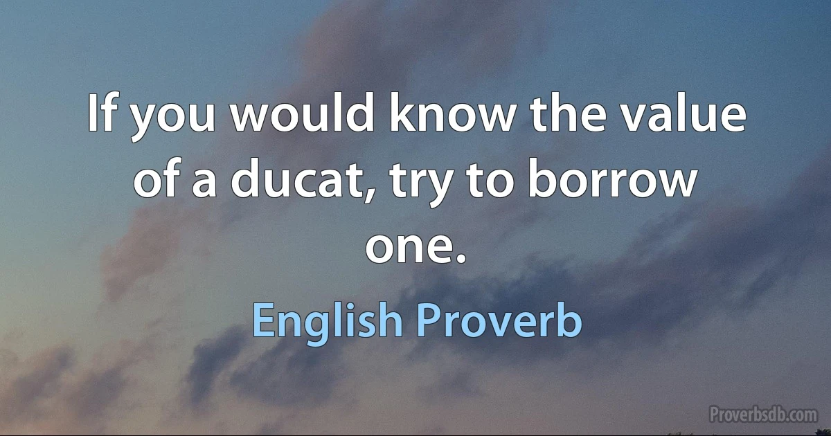 If you would know the value of a ducat, try to borrow one. (English Proverb)