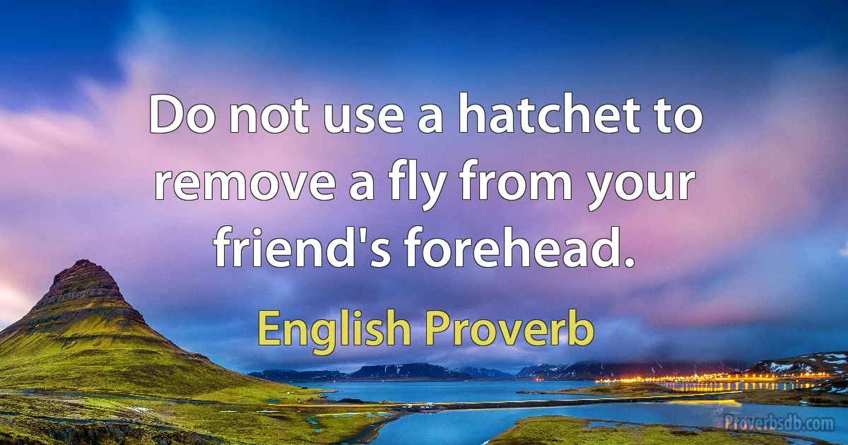 Do not use a hatchet to remove a fly from your friend's forehead. (English Proverb)