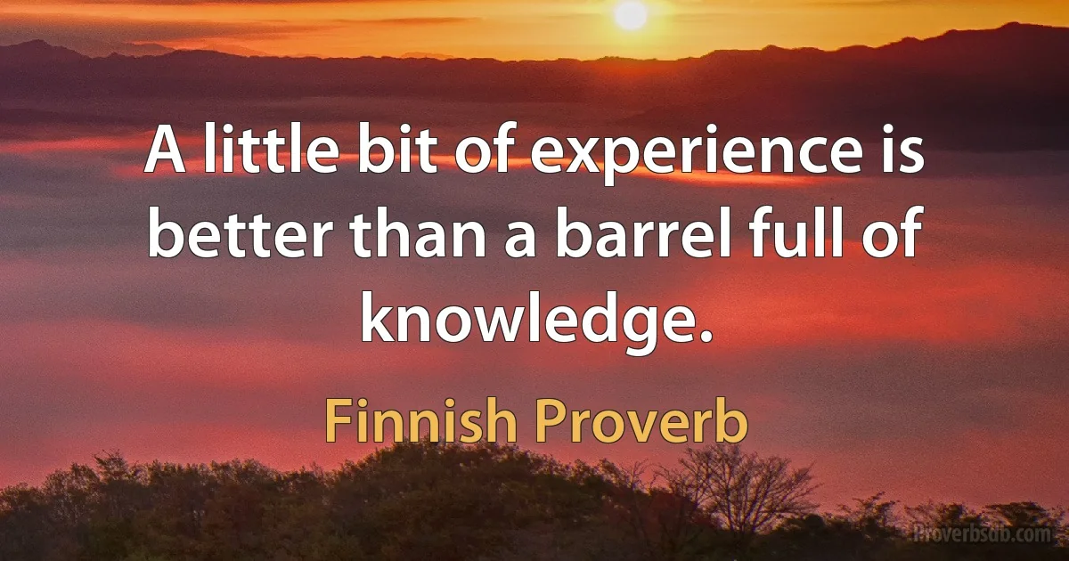 A little bit of experience is better than a barrel full of knowledge. (Finnish Proverb)