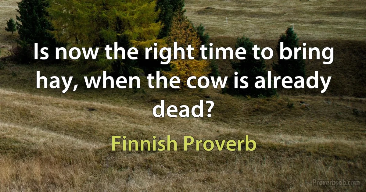 Is now the right time to bring hay, when the cow is already dead? (Finnish Proverb)