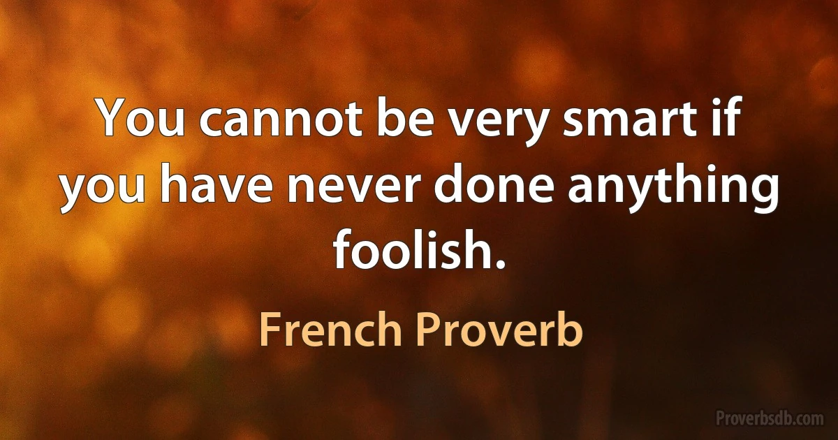 You cannot be very smart if you have never done anything foolish. (French Proverb)