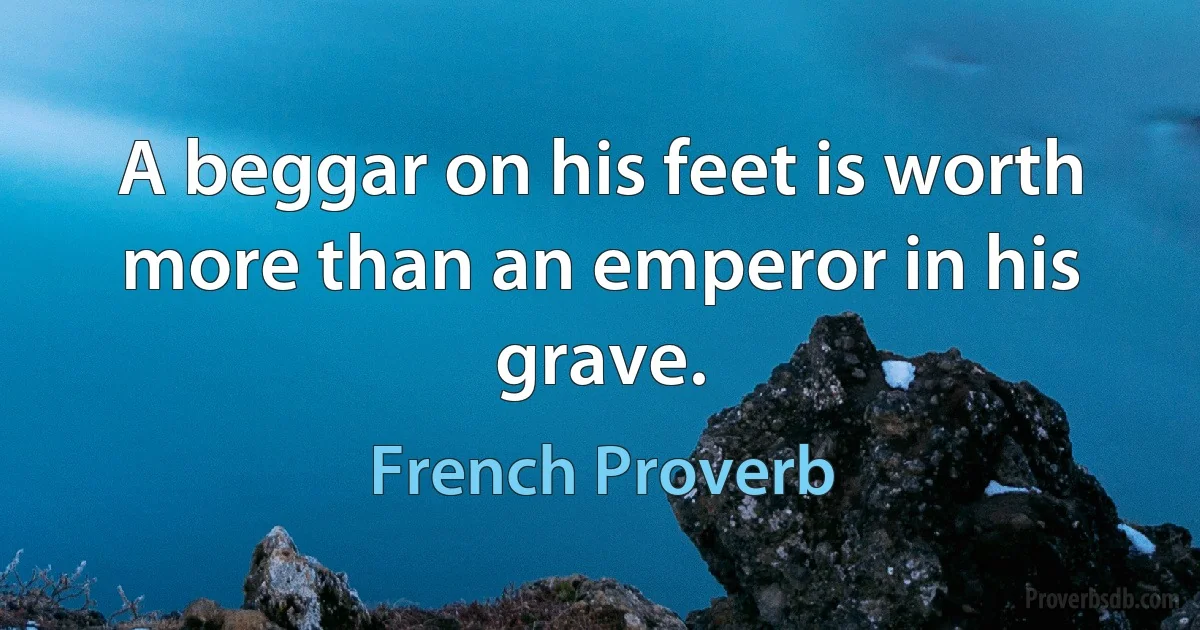 A beggar on his feet is worth more than an emperor in his grave. (French Proverb)