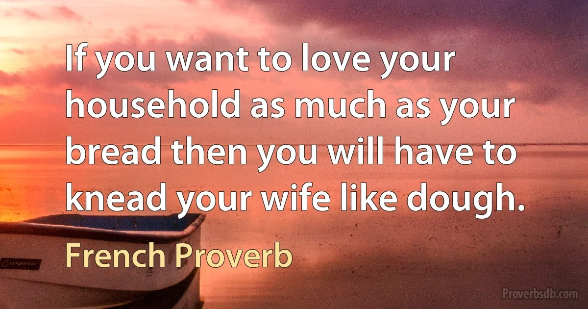 If you want to love your household as much as your bread then you will have to knead your wife like dough. (French Proverb)