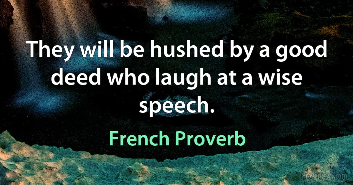 They will be hushed by a good deed who laugh at a wise speech. (French Proverb)