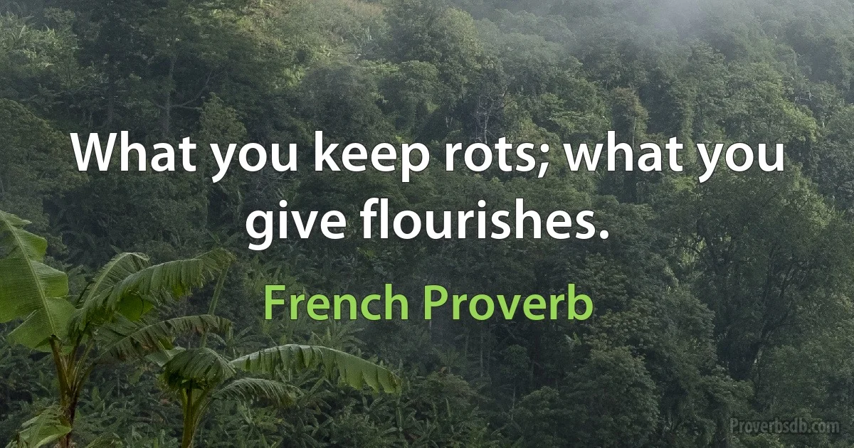 What you keep rots; what you give flourishes. (French Proverb)