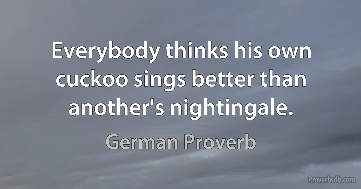 Everybody thinks his own cuckoo sings better than another's nightingale. (German Proverb)