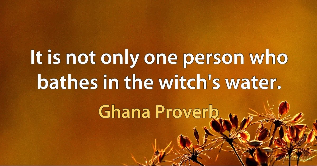 It is not only one person who bathes in the witch's water. (Ghana Proverb)