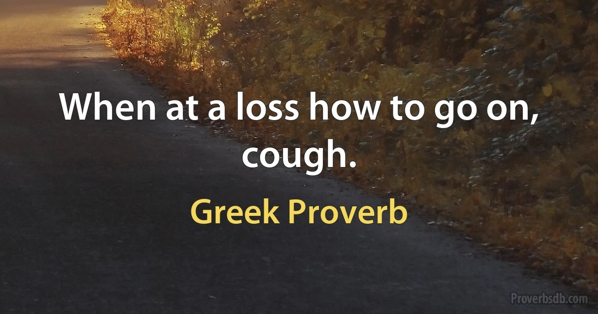 When at a loss how to go on, cough. (Greek Proverb)