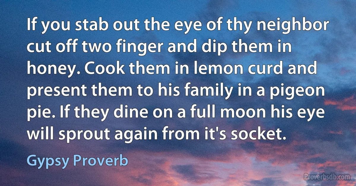 If you stab out the eye of thy neighbor cut off two finger and dip them in honey. Cook them in lemon curd and present them to his family in a pigeon pie. If they dine on a full moon his eye will sprout again from it's socket. (Gypsy Proverb)