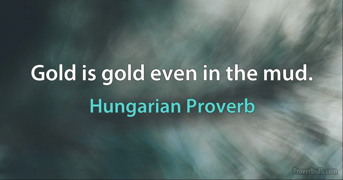 Gold is gold even in the mud. (Hungarian Proverb)