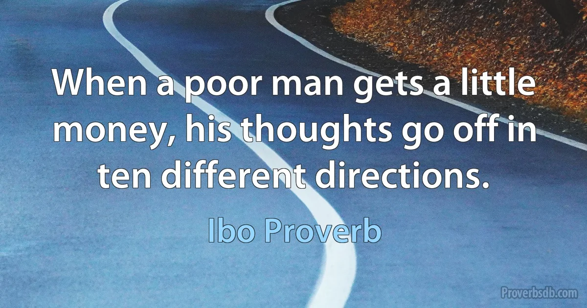 When a poor man gets a little money, his thoughts go off in ten different directions. (Ibo Proverb)