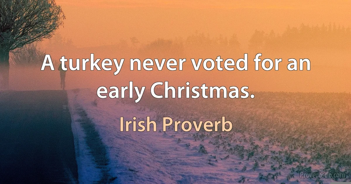 A turkey never voted for an early Christmas. (Irish Proverb)