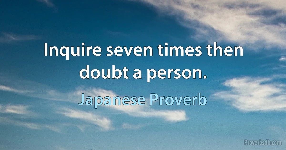 Inquire seven times then doubt a person. (Japanese Proverb)