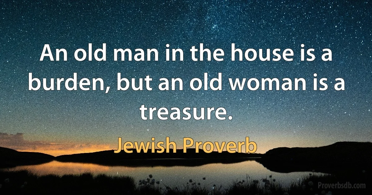 An old man in the house is a burden, but an old woman is a treasure. (Jewish Proverb)