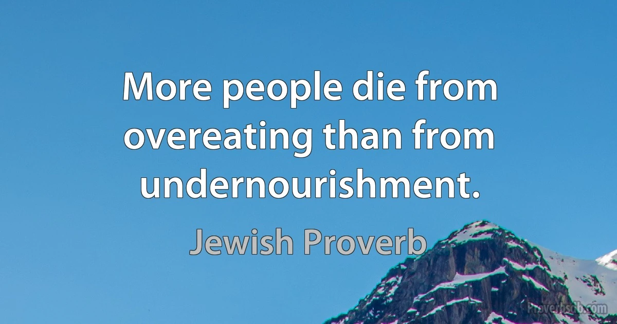 More people die from overeating than from undernourishment. (Jewish Proverb)