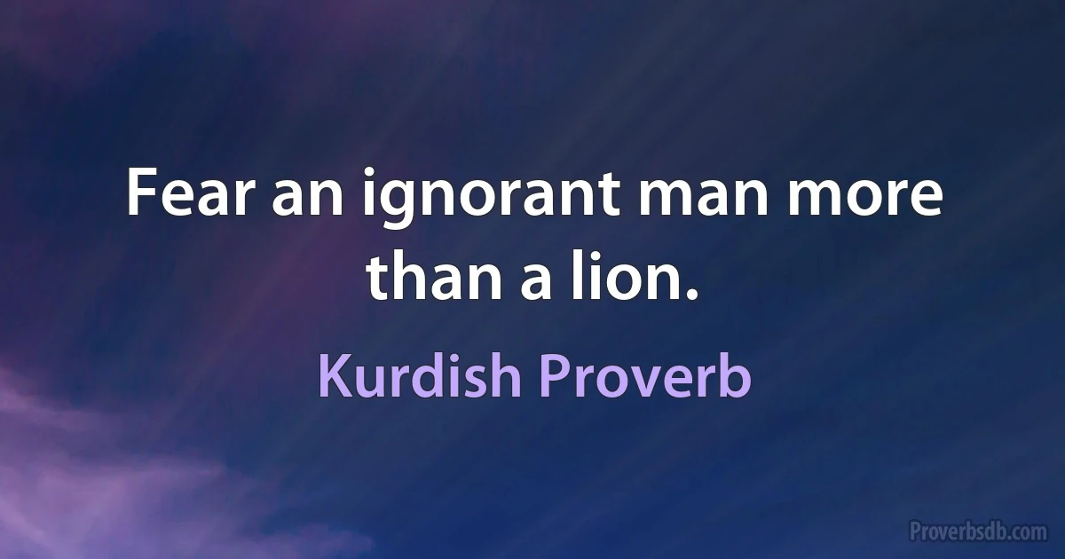 Fear an ignorant man more than a lion. (Kurdish Proverb)