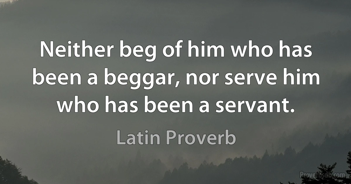 Neither beg of him who has been a beggar, nor serve him who has been a servant. (Latin Proverb)