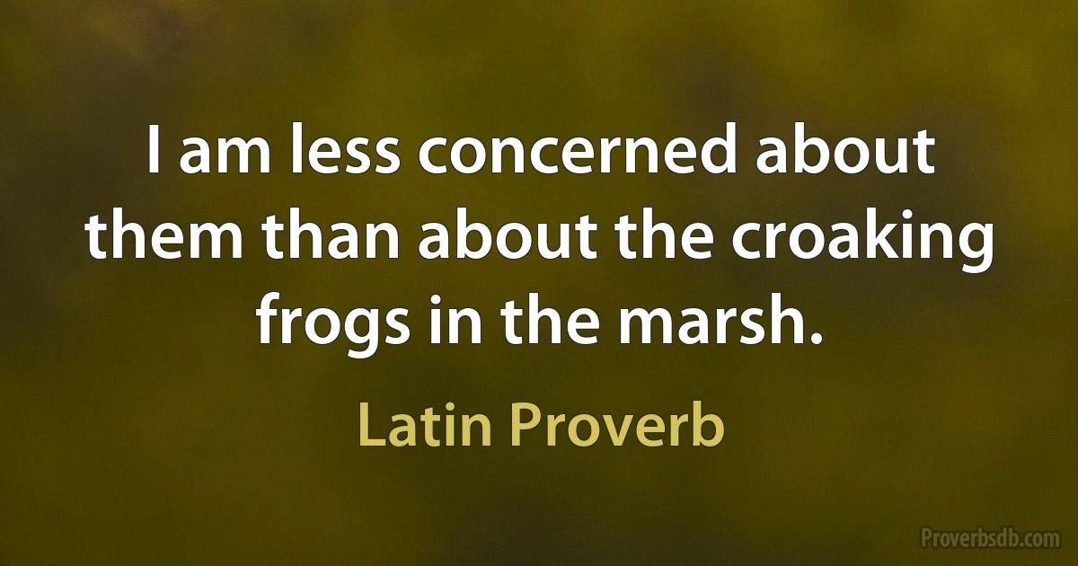 I am less concerned about them than about the croaking frogs in the marsh. (Latin Proverb)