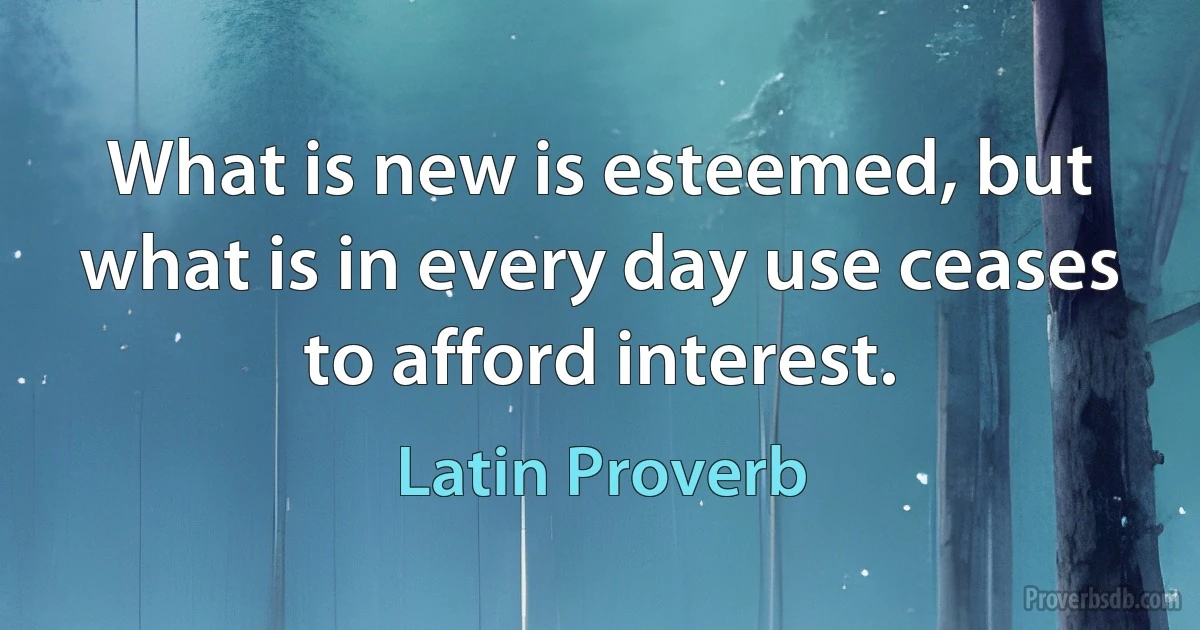 What is new is esteemed, but what is in every day use ceases to afford interest. (Latin Proverb)