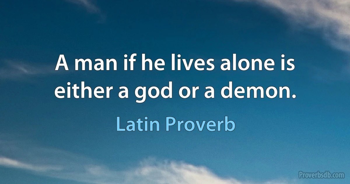 A man if he lives alone is either a god or a demon. (Latin Proverb)