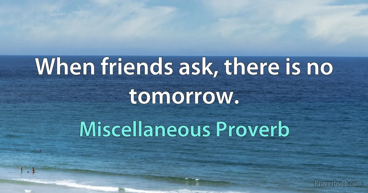 When friends ask, there is no tomorrow. (Miscellaneous Proverb)