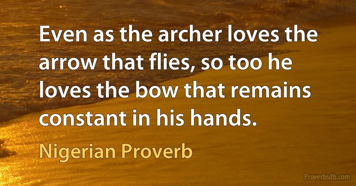 Even as the archer loves the arrow that flies, so too he loves the bow that remains constant in his hands. (Nigerian Proverb)