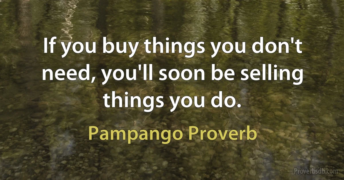 If you buy things you don't need, you'll soon be selling things you do. (Pampango Proverb)