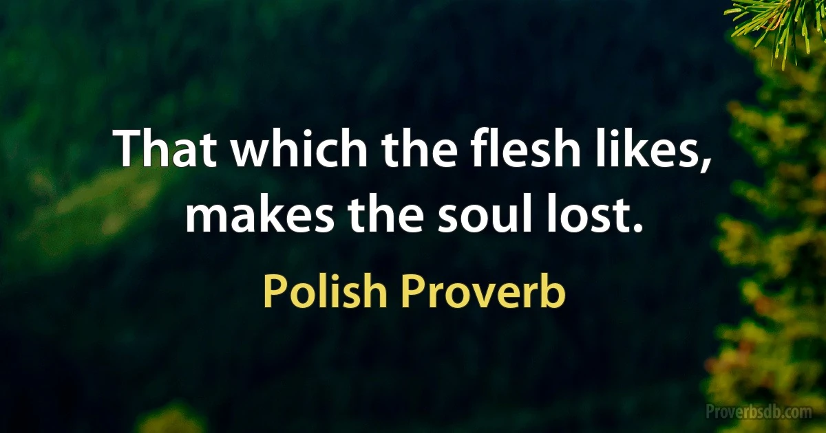 That which the flesh likes, makes the soul lost. (Polish Proverb)