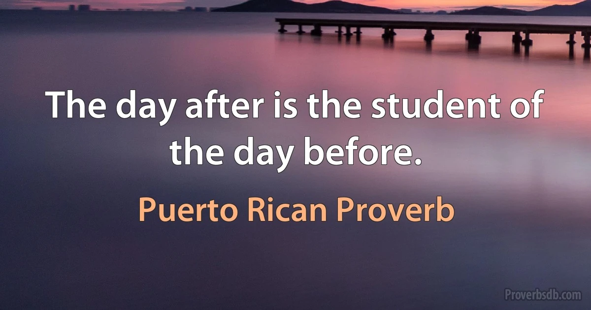 The day after is the student of the day before. (Puerto Rican Proverb)