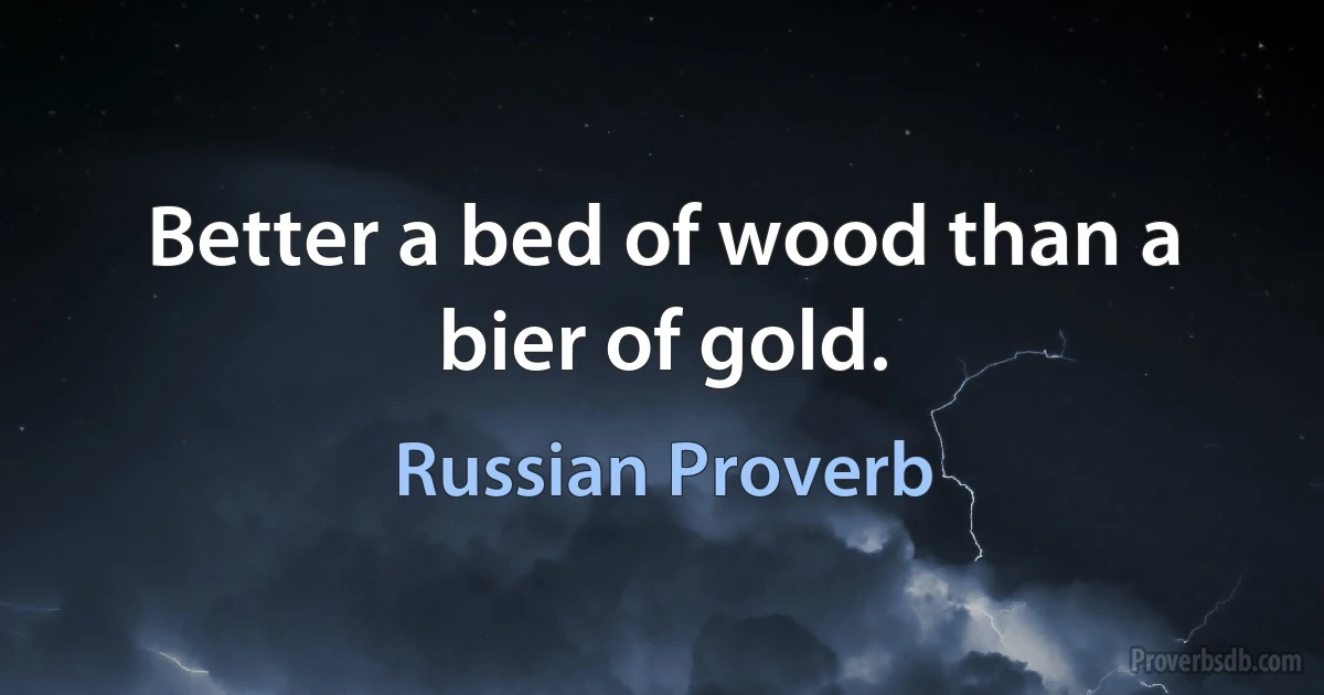 Better a bed of wood than a bier of gold. (Russian Proverb)