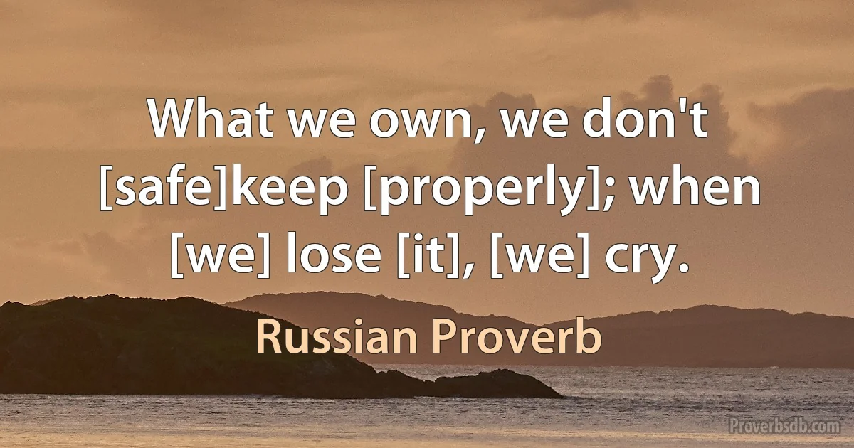 What we own, we don't [safe]keep [properly]; when [we] lose [it], [we] cry. (Russian Proverb)