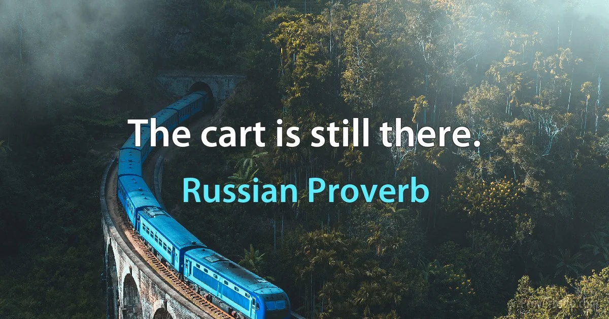 The cart is still there. (Russian Proverb)