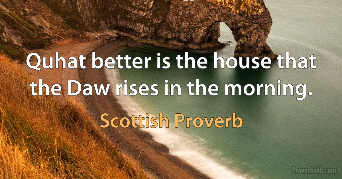 Quhat better is the house that the Daw rises in the morning. (Scottish Proverb)