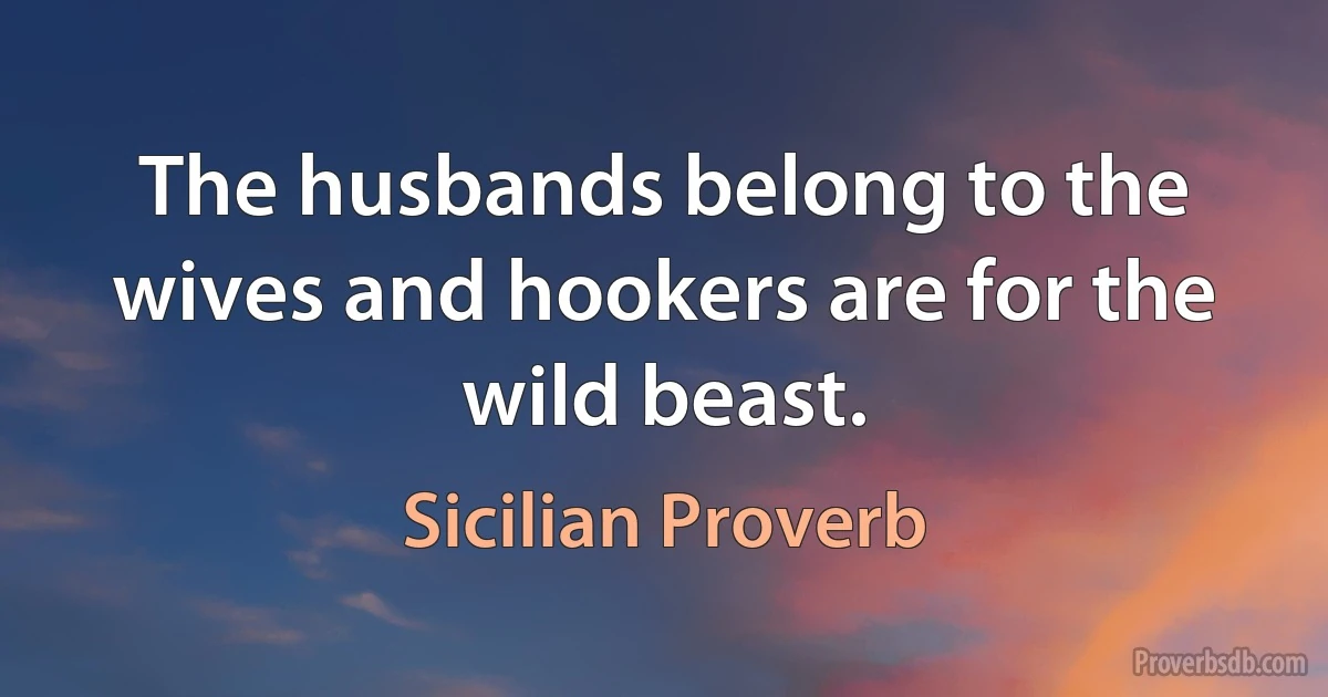 The husbands belong to the wives and hookers are for the wild beast. (Sicilian Proverb)