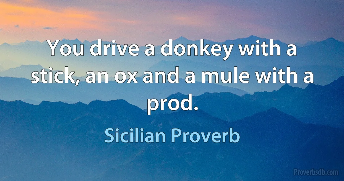 You drive a donkey with a stick, an ox and a mule with a prod. (Sicilian Proverb)