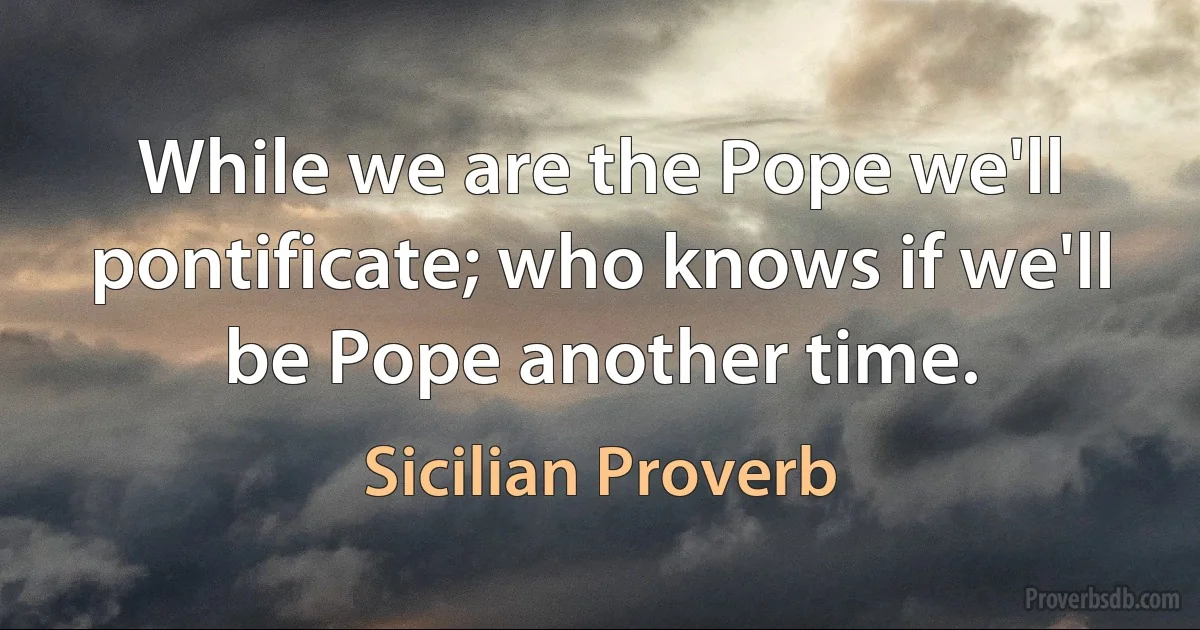 While we are the Pope we'll pontificate; who knows if we'll be Pope another time. (Sicilian Proverb)