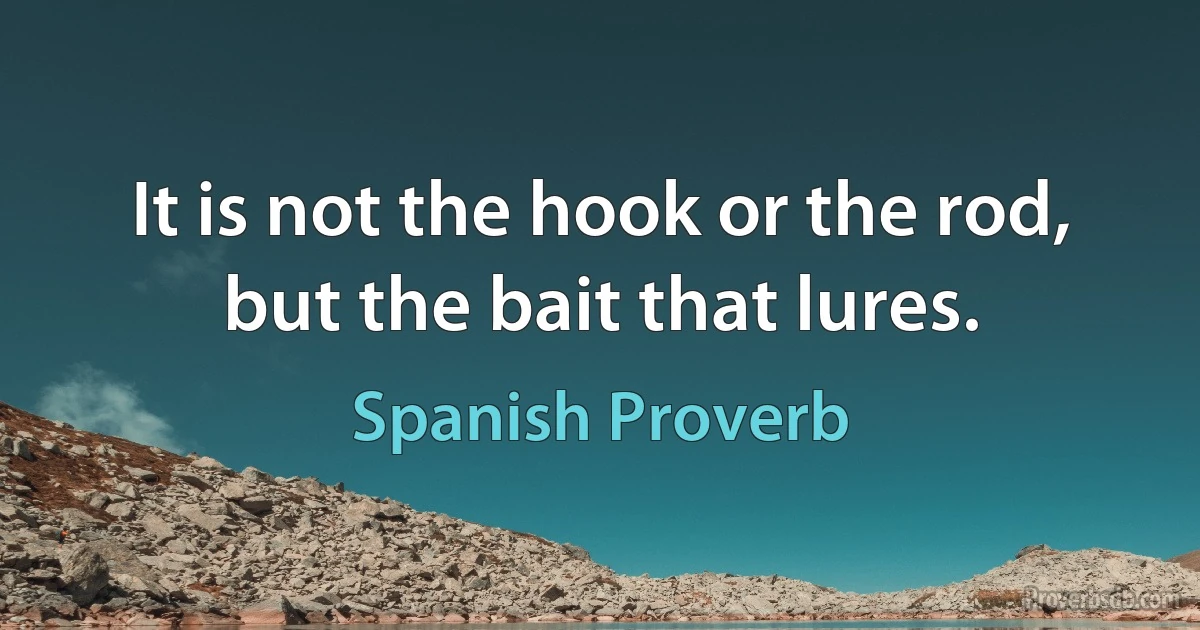 It is not the hook or the rod, but the bait that lures. (Spanish Proverb)