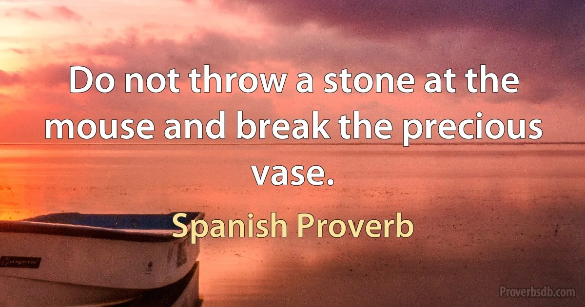 Do not throw a stone at the mouse and break the precious vase. (Spanish Proverb)