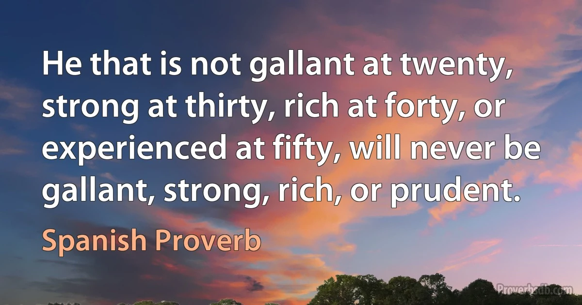 He that is not gallant at twenty, strong at thirty, rich at forty, or experienced at fifty, will never be gallant, strong, rich, or prudent. (Spanish Proverb)