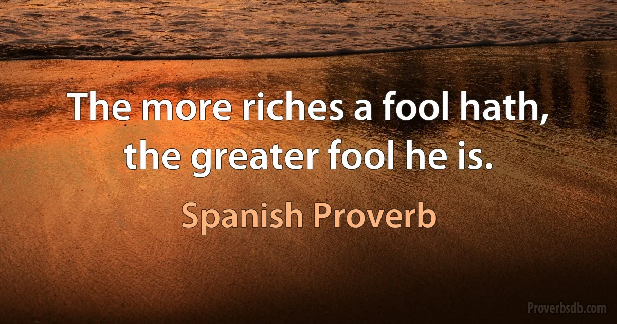 The more riches a fool hath, the greater fool he is. (Spanish Proverb)