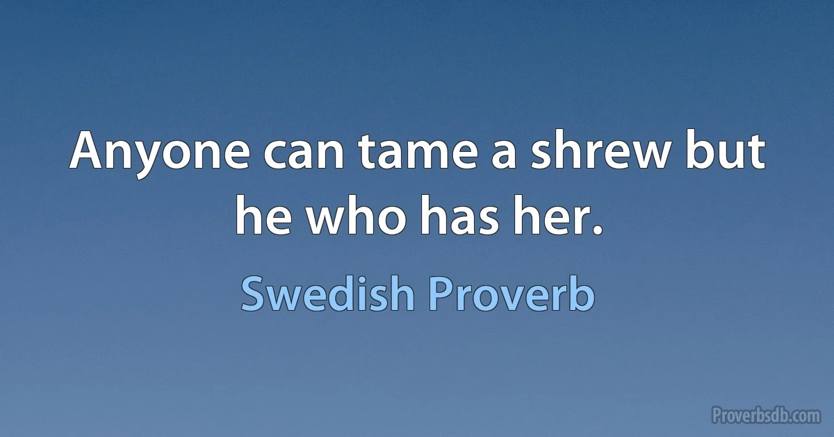 Anyone can tame a shrew but he who has her. (Swedish Proverb)