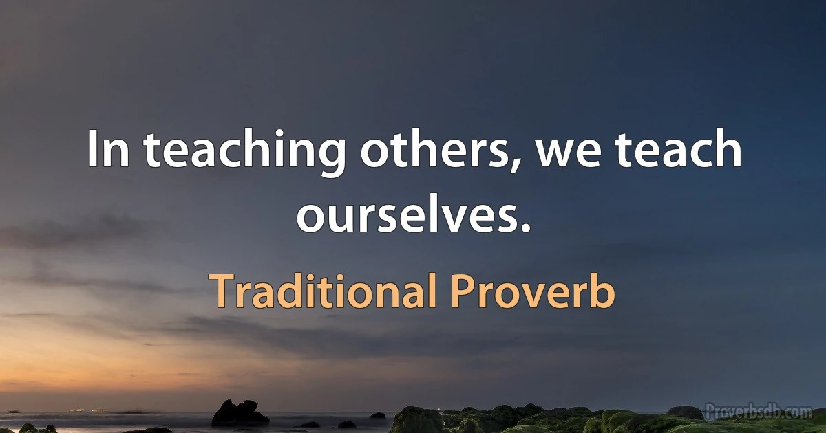 In teaching others, we teach ourselves. (Traditional Proverb)