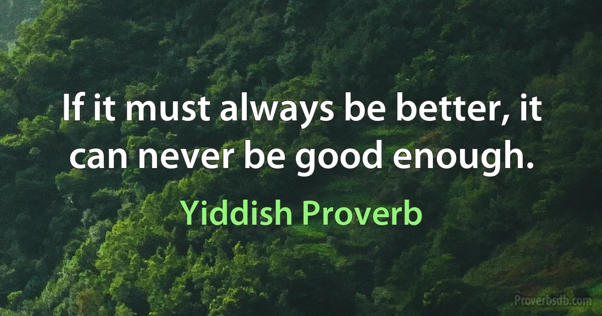 If it must always be better, it can never be good enough. (Yiddish Proverb)